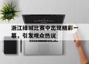 开运体育电脑版-关于浙江绿城比赛中出现精彩一幕，引发观众热议的信息