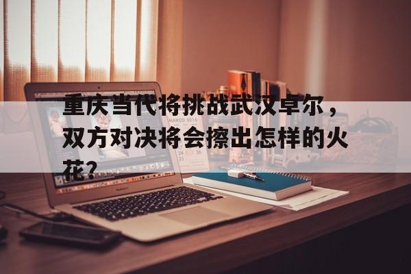 重庆当代将挑战武汉卓尔，双方对决将会擦出怎样的火花？的简单介绍