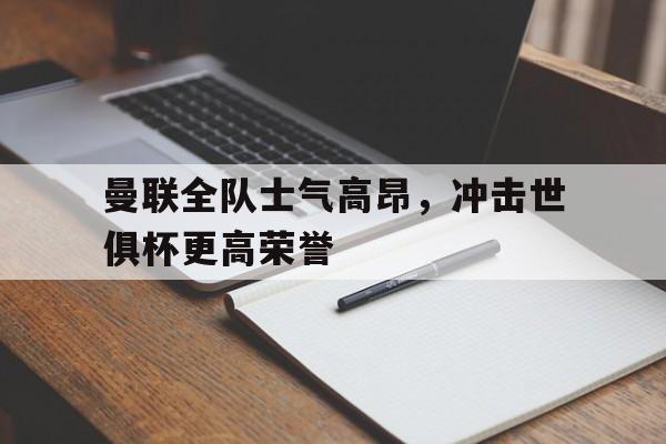 曼联全队士气高昂，冲击世俱杯更高荣誉的简单介绍