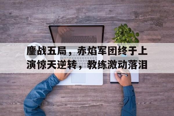 鏖战五局，赤焰军团终于上演惊天逆转，教练激动落泪(赤焰军原型)